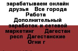 зарабатываем онлайн друзья - Все города Работа » Дополнительный заработок и сетевой маркетинг   . Дагестан респ.,Дагестанские Огни г.